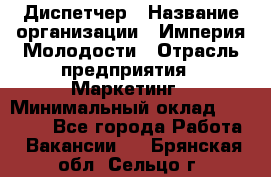 Диспетчер › Название организации ­ Империя Молодости › Отрасль предприятия ­ Маркетинг › Минимальный оклад ­ 15 000 - Все города Работа » Вакансии   . Брянская обл.,Сельцо г.